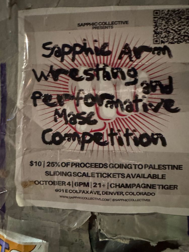 SAPPHIC COLLECTIVE
PRESENTS
Sapphic Arm Wrestling
Performative
Masc competition
$10 
25% OF PROCEEDS GOING TO PALESTINE

SLIDING SCALE TICKETS AVAILABLE
OCTOBER 4
6PM 21+
CHAMPAGNE TIGER
601 E COLFAX AVE, DENVER, COLORADO
WWW.SAPPHICCOLLECTIVE.COM
@SAPPHICCOLLECTIVEE