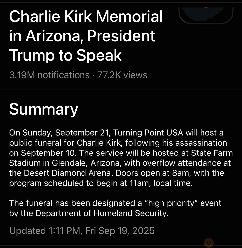 Charlie Kirk Memorial in Arizona, President Trump to Speak
3.19M notifications • 77.2K views
Summary
On Sunday, September 21, Turning Point USA will host a public funeral for Charlie Kirk, following his assassination on September 10. The service will be hosted at State Farm Stadium in Glendale, Arizona, with overflow attendance at the Desert Diamond Arena. Doors open at 8am, with the program scheduled to begin at 11am, local time.
The funeral has been designated a "high priority" event by the Department of Homeland Security.
Updated 1:11 PM, Fri Sep 19, 2025