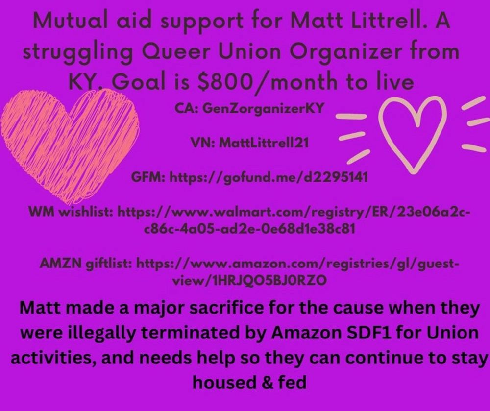 Mutual aid support for Matt Littrell.

A struggling Queer Union Organizer from KY.

Goal is $800/month to live

Matt made a major sacrifice for the cause when they were illegally terminated by Amazon SDF1 for Union activities, and needs help so they can continue to stay housed & fed

CA: GenZorganizerKY
VN: MattLittrell21
GFM: https://gofund.me/d2295141
WM wishlist: https://www.walmart.com/registry/ER/23e06a2c-c86c-4a05-ad2e-0e68d1e38c81
AMZN giftlist: https://www.amazon.com/registries/gl/guest-view/1HRJQO5BJORZO