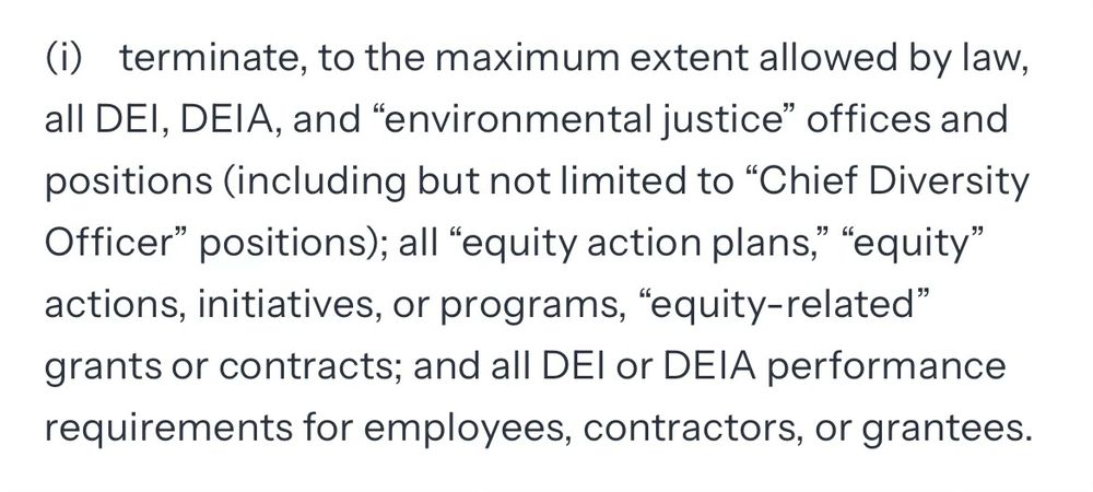 (i) terminate, to the maximum extent allowed by law, all DEI, DEIA, and "environmental justice" offices and positions (including but not limited to "Chief Diversity Officer" positions); all "equity action plans," "equity" actions, initiatives, or programs, "equity-related" grants or contracts; and all DEl or DEIA performance requirements for employees, contractors, or grantees.