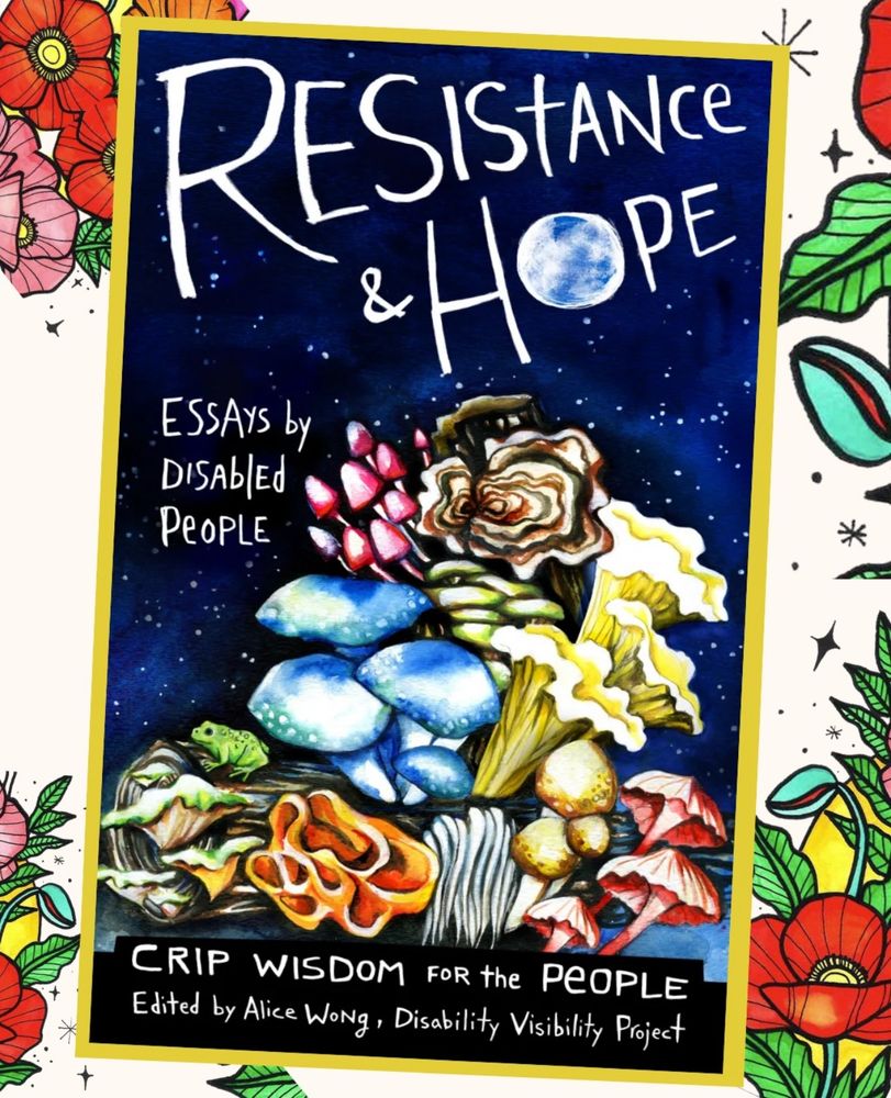 Book cover with illustration by artist Micah Bazant featuring a midnight blue sky with little white stars. Below is a log with mushrooms growing out of it in multiple shapes and colors. "Text reads: Resistance & Hope, Essays by Disabled People, Crip Wisdom for the People, Edited by Alice Wong, Disability Visibility Project." The 'o' in 'Hope' looks like a full moon. The book cover is framed in yellow and placed at an angle over a cream background with bright floral elements around the edges.