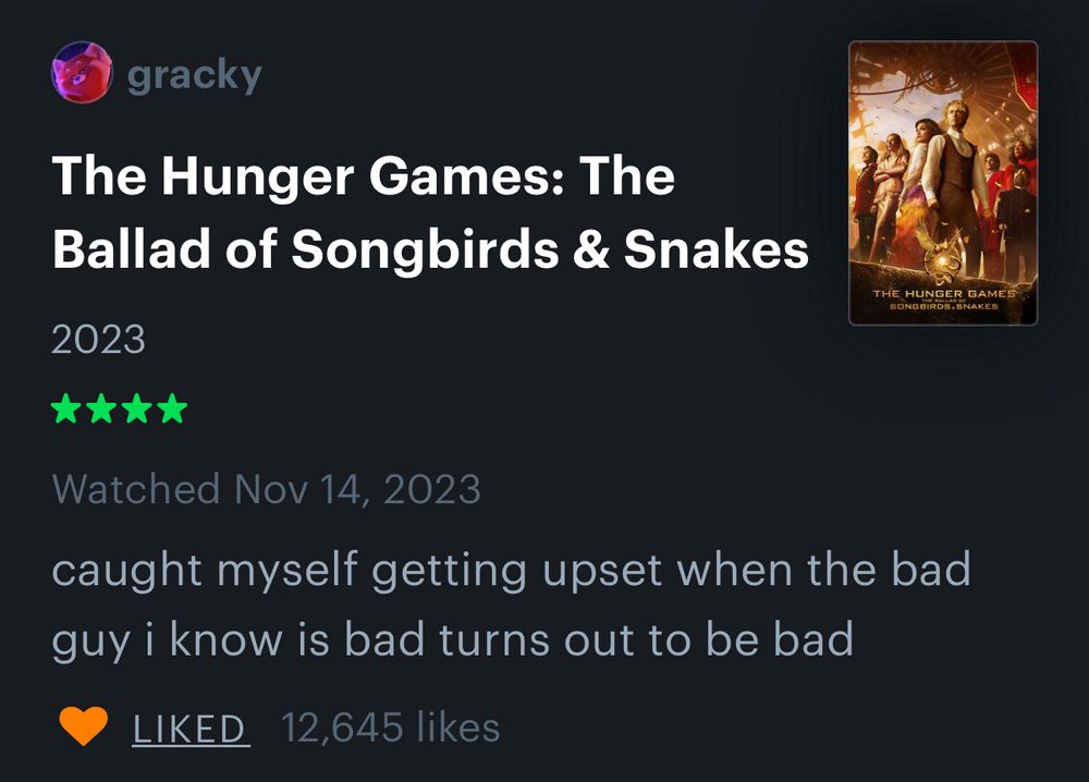 gracky
The Hunger Games: The Ballad of Songbirds & Snakes
2023
****
Watched Nov 14, 2023
caught myself getting upset when the bad guy i know is bad turns out to be bad

12,645 likes