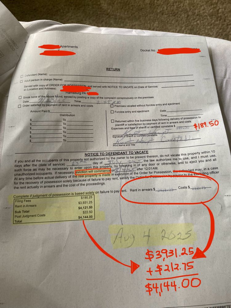 Notice is for July 23, 2025 with final date by August 4 2025

NOTICE TO DEFENDANT TO VACATE
If you and all the occupants of this property not authorized by the owner to be present thereon, do not vacate this property within 10
the law authorizes me to use, and I must use, days after the (date of service) such force as may be necessary to enter upon this property, by breaking in of any door or otherwise, and to eject you and all unauthorized occupants. If necessary eviction will commence

Filing Fees $190.25
Rent in Arrears $3,931.25
Sub Total $4,121.50
Post Judgment Costs $22.50
Total $4,144.00


