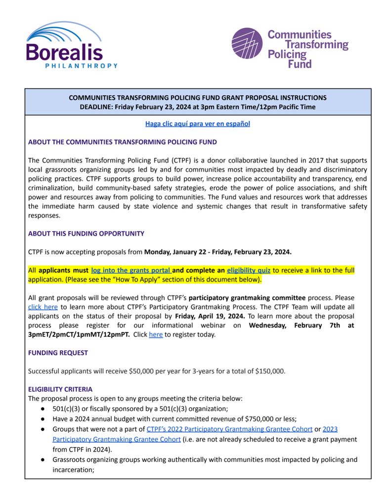 COMMUNITIES TRANSFORMING POLICING FUND GRANT PROPOSAL INSTRUCTIONS
DEADLINE: Friday February 23, 2024 at 3pm Eastern Time/12pm Pacific Time
Haga clic aquí para ver en español
ABOUT THE COMMUNITIES TRANSFORMING POLICING FUND
The Communities Transforming Policing Fund (CTPF) is a donor collaborative launched in 2017 that supports local grassroots organizing groups led by and for communities most impacted by deadly and discriminatory policing practices. CTPF supports groups to build power, increase police accountability and transparency, end criminalization, build community-based safety strategies, erode the power of police associations, and shift power and resources away from policing to communities. The Fund values and resources work that addresses the immediate harm caused by state violence and systemic changes that result in transformative safety responses.
ABOUT THIS FUNDING OPPORTUNITY
CTPF is now accepting proposals from Monday, January 22 - Friday, February 23, 2024.
All applicant