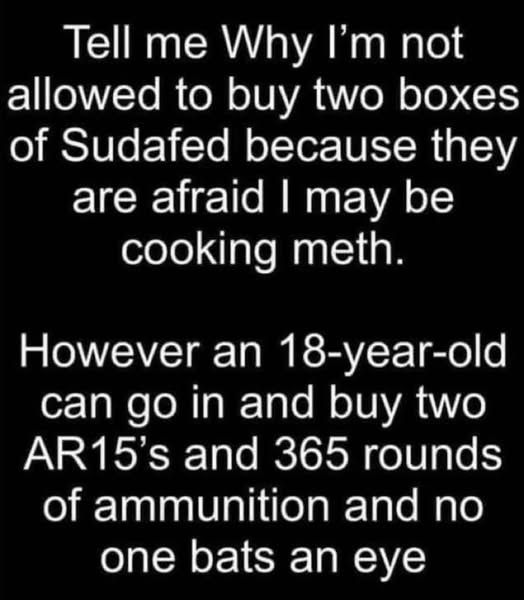 Tell me why I'm not allowed to buy two boxes of Sudafed because they are afraid I may be cooking Meth. However, an 18-year-old can go in and buy two AR15's and 365 rounds of ammunition and no one bats an eye.