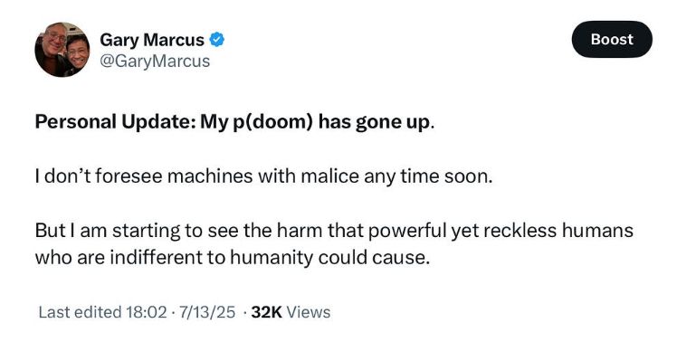 Screenshot of tweet from @garymarcus:

Personal Update: My p(doom) has gone up.
I don't foresee machines with malice any time soon. But I am starting to see the harm that powerful yet reckless humans who are indifferent to humanity could cause.