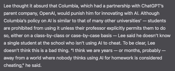 Lee thought it absurd that Columbia, which had a partnership with ChatGPT’s parent company, OpenAI, would punish him for innovating with AI. Although Columbia’s policy on AI is similar to that of many other universities’ — students are prohibited from using it unless their professor explicitly permits them to do so, either on a class-by-class or case-by-case basis — Lee said he doesn’t know a single student at the school who isn’t using AI to cheat. To be clear, Lee doesn’t think this is a bad thing. “I think we are years — or months, probably — away from a world where nobody thinks using AI for homework is considered cheating,” he said.
