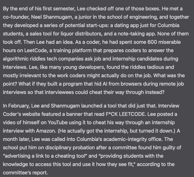 By the end of his first semester, Lee checked off one of those boxes. He met a co-founder, Neel Shanmugam, a junior in the school of engineering, and together they developed a series of potential start-ups: a dating app just for Columbia students, a sales tool for liquor distributors, and a note-taking app. None of them took off. Then Lee had an idea. As a coder, he had spent some 600 miserable hours on LeetCode, a training platform that prepares coders to answer the algorithmic riddles tech companies ask job and internship candidates during interviews. Lee, like many young developers, found the riddles tedious and mostly irrelevant to the work coders might actually do on the job. What was the point? What if they built a program that hid AI from browsers during remote job interviews so that interviewees could cheat their way through instead?

In February, Lee and Shanmugam launched a tool that did just that. Interview Coder’s website featured a banner that read F*CK LEETCODE. Lee posted a video of himself on YouTube using it to cheat his way through an internship interview with Amazon. (He actually got the internship, but turned it down.) A month later, Lee was called into Columbia’s academic-integrity office. The school put him on disciplinary probation after a committee found him guilty of “advertising a link to a cheating tool” and “providing students with the knowledge to access this tool and use it how they see fit,” according to the committee’s report.
