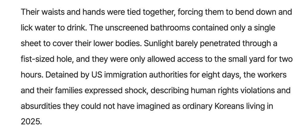 Their waists and hands were tied together, forcing them to bend down and lick water to drink. The unscreened bathrooms contained only a single sheet to cover their lower bodies. Sunlight barely penetrated through a fist-sized hole, and they were only allowed access to the small yard for two hours. Detained by US immigration authorities for eight days, the workers and their families expressed shock, describing human rights violations and absurdities they could not have imagined as ordinary Koreans living in
2025.