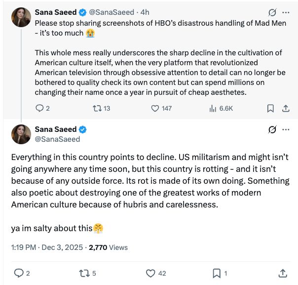Sana Saeed • @SanaSaeed • 4h
Please stop sharing screenshots of HBO's disastrous handling of Mad Men
- it's too much
This whole mess really underscores the sharp decline in the cultivation of American culture itself, when the very platform that revolutionized American television through obsessive attention to detail can no longer be bothered to quality check its own content but can spend millions on changing their name once a year in pursuit of cheap aesthetes.
• 2
セ］13
© 147
I 6.6K
贝
Sana Saeed @SanaSaeed
G...
Everything in this country points to decline. US militarism and might isn't going anywhere any time soon, but this country is rotting - and it isn't because of any outside force. Its rot is made of its own doing. Something also poetic about destroying one of the greatest works of modern American culture because of hubris and carelessness.
ya im salty about this
1:19 PM • Dec 3, 2025 • 2,770 Views
275
42