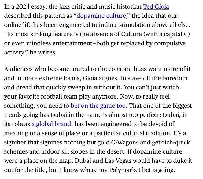In a 2024 essay, the jazz critic and music historian Ted Gioia described this pattern as “dopamine culture,” the idea that our online life has been engineered to induce stimulation above all else. “Its most striking feature is the absence of Culture (with a capital C) or even mindless entertainment—both get replaced by compulsive activity,” he writes.
Audiences who become inured to the constant buzz want more of it and in more extreme forms, Gioia argues, to stave off the boredom and dread that quickly sweep in without it. You can’t just watch your favorite football team play anymore. Now, to really feel something, you need to bet on the game too. That one of the biggest trends going has Dubai in the name is almost too perfect; Dubai, in its role as a global brand, has been engineered to be devoid of meaning or a sense of place or a particular cultural tradition. It’s a signifier that signifies nothing but gold G-Wagons and get-rich-quick schemes and indoor ski slopes in the desert. If dopamine culture were a place on the map, Dubai and Las Vegas would have to duke it out for the title, but I know where my Polymarket bet is going.