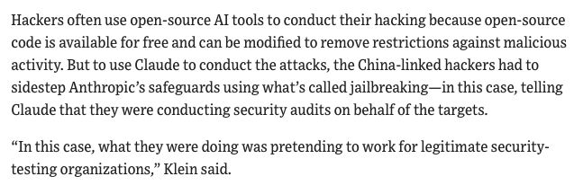 Hackers often use open-source AI tools to conduct their hacking because open-source code is available for free and can be modified to remove restrictions against malicious activity. But to use Claude to conduct the attacks, the China-linked hackers had to sidestep Anthropic’s safeguards using what’s called jailbreaking—in this case, telling Claude that they were conducting security audits on behalf of the targets.

“In this case, what they were doing was pretending to work for legitimate security-testing organizations,” Klein said. 