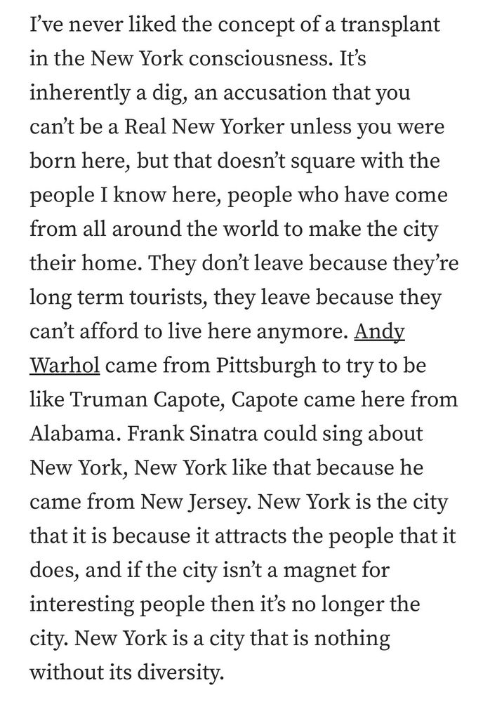 I’ve never liked the concept of a transplant in the New York consciousness. It’s inherently a dig, an accusation that you can’t be a Real New Yorker unless you were born here, but that doesn’t square with the people I know here, people who have come from all around the world to make the city their home. They don’t leave because they’re long term tourists, they leave because they can’t afford to live here anymore. Andy Warhol came from Pittsburgh to try to be like Truman Capote, Capote came here from Alabama. Frank Sinatra could sing about New York, New York like that because he came from New Jersey. New York is the city that it is because it attracts the people that it does, and if the city isn’t a magnet for interesting people then it’s no longer the city. New York is a city that is nothing without its diversity.