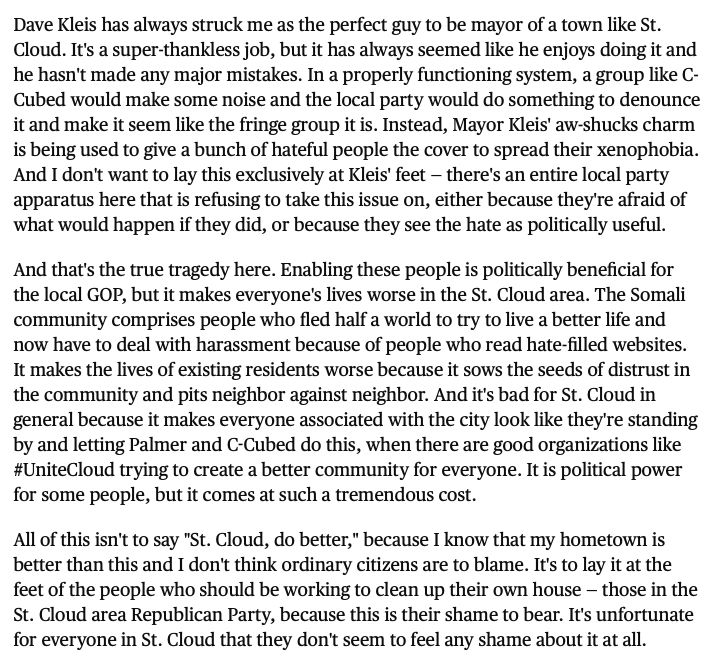 Dave Kleis has always struck me as the perfect guy to be mayor of a town like St. Cloud. It's a super-thankless job, but it has always seemed like he enjoys doing it and he hasn't made any major mistakes. In a properly functioning system, a group like C-Cubed would make some noise and the local party would do something to denounce it and make it seem like the fringe group it is. Instead, Mayor Kleis' aw-shucks charm is being used to give a bunch of hateful people the cover to spread their xenophobia. And I don't want to lay this exclusively at Kleis' feet — there's an entire local party apparatus here that is refusing to take this issue on, either because they're afraid of what would happen if they did, or because they see the hate as politically useful.
And that's the true tragedy here. Enabling these people is politically beneficial for the local GOP, but it makes everyone's lives worse in the St. Cloud area. The Somali community comprises people who fled half a world to try to live a better life and now have to deal with harassment because of people who read hate-filled websites. It makes the lives of existing residents worse because it sows the seeds of distrust in the community and pits neighbor against neighbor. And it's bad for St. Cloud in general because it makes everyone associated with the city look like they're standing by and letting Palmer and C-Cubed do this, when there are good organizations like #UniteCloud trying to create a better community for everyone. It is political power for some people, but it comes at such a tremendous cost.
All of this isn't to say "St. Cloud, do better," because I know that my hometown is better than this and I don't think ordinary citizens are to blame. It's to lay it at the feet of the people who should be working to clean up their own house — those in the St. Cloud area Republican Party, because this is their shame to bear. It's unfortunate for everyone in St. Cloud that they don't seem to feel any shame about it.