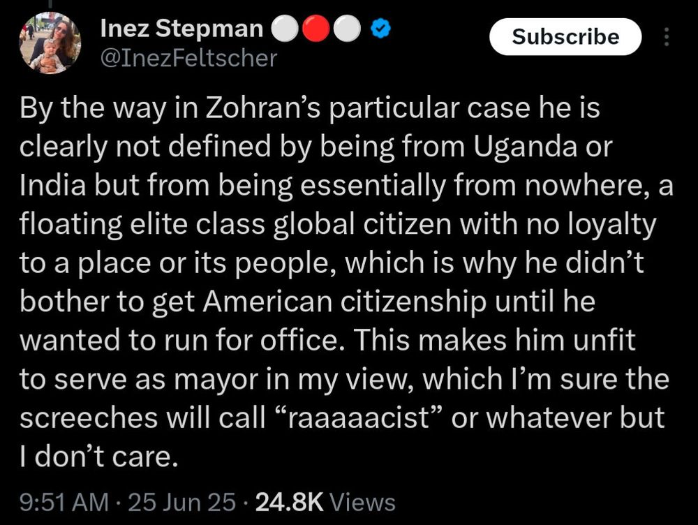 By the way in Zohran's particular case he is clearly not defined by being from Uganda or India but from being essentially from nowhere, a floating elite class global citizen with no loyalty to a place or its people, which is why he didn't bother to get American citizenship until he wanted to run for office. This makes him unfit to serve as mayor in my view, which I'm sure the screeches will call "raaaaacist" or whatever but I don't care.