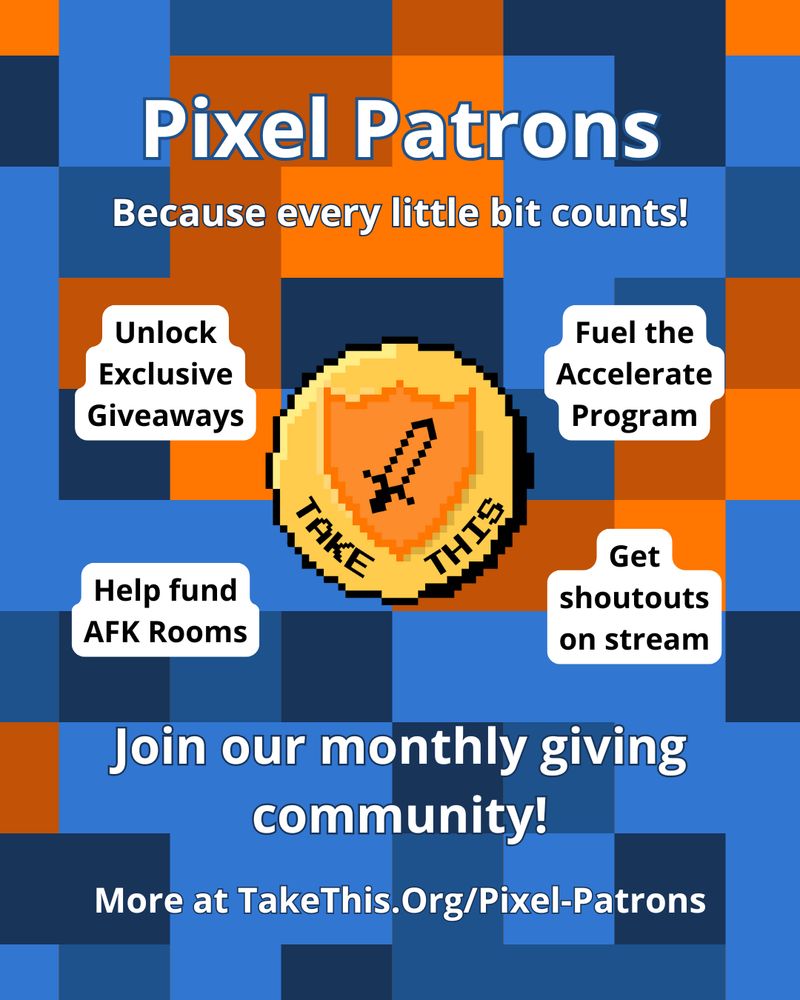A pixelated orange and blue background. In the center, an 8 bit gold coin with the take this sword and shield logo and the words Take This on it. Text on the image reads: Pixel Patrons. Because every little bit counts! Unlock exclusive giveaways. Fuel the Accelerate program. Help fund AFK Rooms. Get shoutouts on stream. Join our monthly giving community! More at Take This dot org slash pixel dash patrons