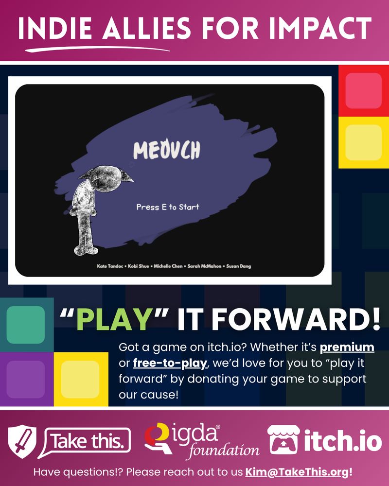 Text reads: "Indie Allies for Impact. Play it forward! Got a game on itch dot eye oh? Whether it's premium or free to play, we'd love for you to play it forward by donating your game to support our cause. Have questions? Please reach out to us. kim at take this dot org." The cover image for the game Meouch is featured in the center of the graphic. A mostly black background with a splotch of purple in the center. Text reads "Meouch. Press E to start. Kate Tandoc, Kobi Shue, Michelle Chen, Sarah McMahon, Susan Dang." There is also a black and white sketched person with large pointed ears reminiscent of a cat's standing there. At the bottom of the full image are the logos for Take This, The IGDA Foundation, and Itch dot eye oh. 