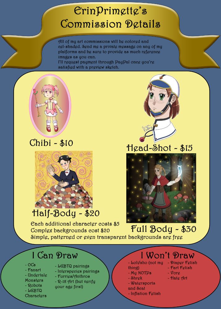 All of my art commissions will be colored and cel-shaded. Send me a private message on any of my platforms and be sure to provide as much reference images as you can. I'll request payment through PayPal once you're satisfied with a preview sketch.
The middle lists the types of commissions and their correlating prices and at the bottom are the lists of what I'm willing to draw and what I'm not willing to draw.