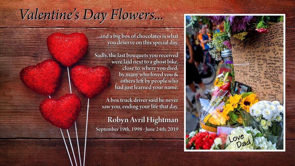 Valentine’s Day Flowers...

...and a big box of chocolates is what
you deserve on this special day.

Sadly, the last bouquets you received
were laid next to a ghost bike,
close to  where you died,
by many who loved you &
others left by people who
had just learned your name.

A box truck driver said he never
saw you, ending your life that day.

Robyn Avril Hightman
September 19th, 1998 - June 24th, 2019