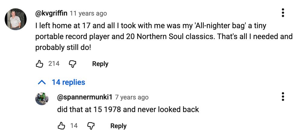 youtube comment from @kvgriffin, 11 years ago: "I left home at 17 and all I took with me was my 'All-nighter bag' a tiny portable record player and 20 Northern Soul classics. That's all I needed and probably still do!"
First response, from @spannermunki: "did that at 15 1978 and never looked back"