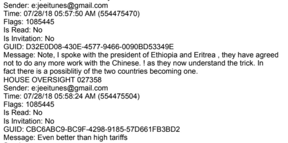 Sender: e:jeeitunes@gmail.com
Time: 07/28/18 05:57:50 AM (554475470)
Flags: 1085445
Is Read: No
Is Invitation: No
GUID: D32E0D08-430E-4577-9466-0090BD53349E

Message: Note, I spoke with the president of Ethiopia and Eritrea, they have agreed
not to do any more work with the Chinese. ! as they now understand the trick. In

fact there is a possiblitiy of the two countries becoming one.
HOUSE OVERSIGHT 027358
Sender: e:jeeitunes@gmail.com
Time: 07/28/18 05:58:24 AM (554475504)
Flags: 1085445
Is Read: No
Is Invitation: No
GUID: CBC6ABC9-BC9F-4298-9185-57D661FB3BD2
Message: Even better than high tariffs

From: HOUSE_OVERSIGHT_027346.txt.pdf
