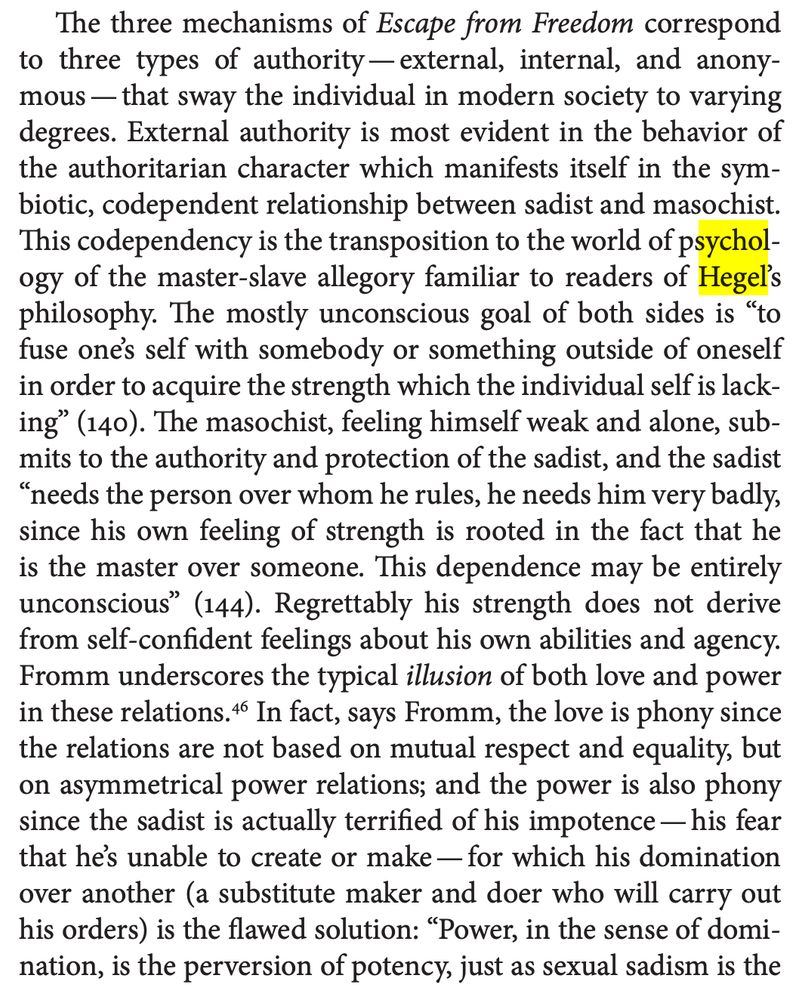 The three mechanisms of Escape from Freedom correspond 
to three types of authority—external, internal, and anonymous—that sway the individual in modern society to varying 
degrees. External authority is most evident in the behavior of 
the authoritarian character which manifests itself in the symbiotic, codependent relationship between sadist and masochist. 
This codependency is the transposition to the world of psychology of the master-slave allegory familiar to readers of Hegel’s 
philosophy. The mostly unconscious goal of both sides is “to 
fuse one’s self with somebody or something outside of oneself 
in order to acquire the strength which the individual self is lacking” (140). The masochist, feeling himself weak and alone, submits to the authority and protection of the sadist, and the sadist 
“needs the person over whom he rules, he needs him very badly, 
since his own feeling of strength is rooted in the fact that he 
is the master over someone. This dependence may be entirely 
unconscious” (144). Regrettably his strength does not derive 
from self-confident feelings about his own abilities and agency. 
Fromm underscores the typical illusion of both love and power 
in these relations.46 In fact, says Fromm, the love is phony since 
the relations are not based on mutual respect and equality, but 
on asymmetrical power relations; and the power is also phony 
since the sadist is actually terrified of his impotence—his fear 
that he’s unable to create or make—for which his domination 
over another (a substitute maker and doer who will carry out 
his orders) is the flawed solution: “Power, in the sense of domination, is the perversion of potency, just as sexual sadism is the