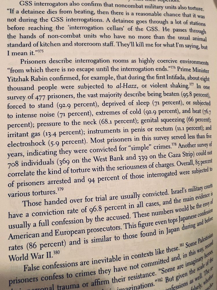 
"If a detainee dies from beating, then there is a reasonable chance that it was not during the GSS interrogations. A detainee goes through a lot of stations before reaching the 'interrogation cellars' of the GSS. He passes through the hands of non-combat units who have no more than the usual animal standard of kitchen and storeroom staff. They'll kill me for what I'm saying, but I mean it."375
Prisoners describe interrogation rooms as highly coercive environments
"from which there is no escape until the interrogation ends. 76 Prime Minister Yitzhak Rabin confirmed, for example, that during the first Intifada, about eight thousand people were subjected to al-Hazz, or violent shaking?™ In one survey of 477 prisoners, the vast majority describe being beaten (95.8 percent), forced to stand (92.9 percent), deprived of sleep (71 percent), or subjected to intense noise (71 percent), extremes of cold (92.9 percent), and heat (76.7 percent); pressure to the neck (68.1 percent); genital squeezing (66 percent); irritant gas (13.4 percent); instruments in penis or rectum (11.1 percent); and electroshock (5•9 percent). Most prisoners in this survey served less than five years, indicating they were convicted for "simple" crimes 8 Another survey of 708 individuals (369 on the West Bank and 339 on the Gaza Strip) could not correlate the kind of torture with the seriousness of charges. Overall, 85 percent of prisoners arrested and 94 percent of those interrogated were subjected to various tortures.379
Those handed over for trial are usually convicted. Israel's military cours have a conviction rate of 96.8 percent in all cases, and the main evidence is usually a full confession by the accused. These numbers would be the envy of American and European prosecutors. This figure even tops japanese confession rates (86 percent) and is similar to those found in Japan during and before World War II.380
False confessions are inevitable in contexts like these.