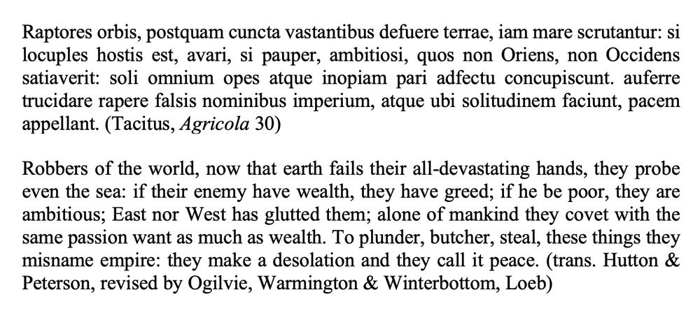 Raptores orbis, postquam cuncta vastantibus defuere terrae, iam mare scrutantur: si locuples hostis est, avari, si pauper, ambitiosi, quos non Oriens, non Occidens satiaverit: soli omnium opes atque inopiam pari adfectu concupiscunt. auferre trucidare rapere falsis nominibus imperium, atque ubi solitudinem faciunt, pacem appellant. (Tacitus, Agricola 30)

Robbers of the world, now that earth fails their all-devastating hands, they probe even the sea: if their enemy have wealth, they have greed; if he be poor, they are ambitious; East nor West has glutted them; alone of mankind they covet with the same passion want as much as wealth. To plunder, butcher, steal, these things they misname empire: they make a desolation and they call it peace. (trans. Hutton & Peterson, revised by Ogilvie, Warmington & Winterbottom, Loeb)