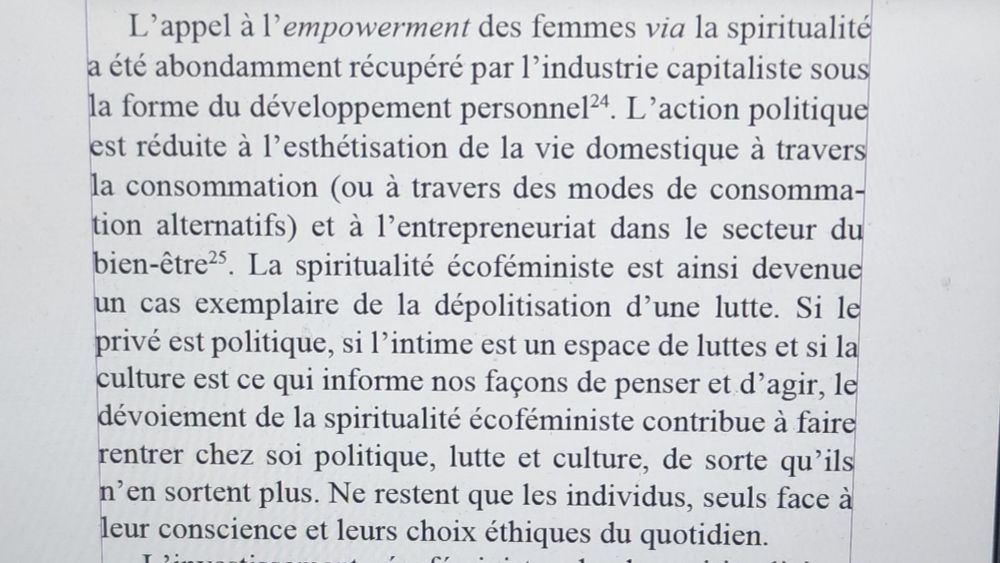 Extrait de qq lignes du livre nommé.
"L'appel à l'empowerment des femmes via la spiritualité a été abondamment récupéré par l'industrie capitaliste sous la forme du developpement personnel. L'action politique est réduite à l'esthétisation de la vie domestique à travers la consommation et à l'entrepenariat dans le secteur du bien-être. La spiritualité écoféministe est ainsi devenue un cas exemplaore de la dépolitisation d'une lutte"...