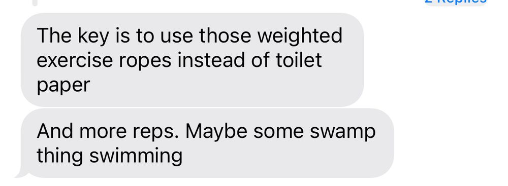 screenshot of a text message. the message text reads, “the key is to use those weighted exercise ropes instead of toilet paper. and more reps. maybe some swamp thing swimming”