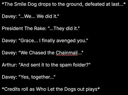 *The Smile Dog drops to the ground, defeated at last...*

Davey: "...We... We did it."

President The Rake: "...They did it."

Davey: "Grace... I finally avenged you."

Davey: "We Chased the Chainmail..."

Arthur: "And sent it to the spam folder?"

Davey: "Yes, together..."

*Credits roll as Who Let the Dogs out plays*