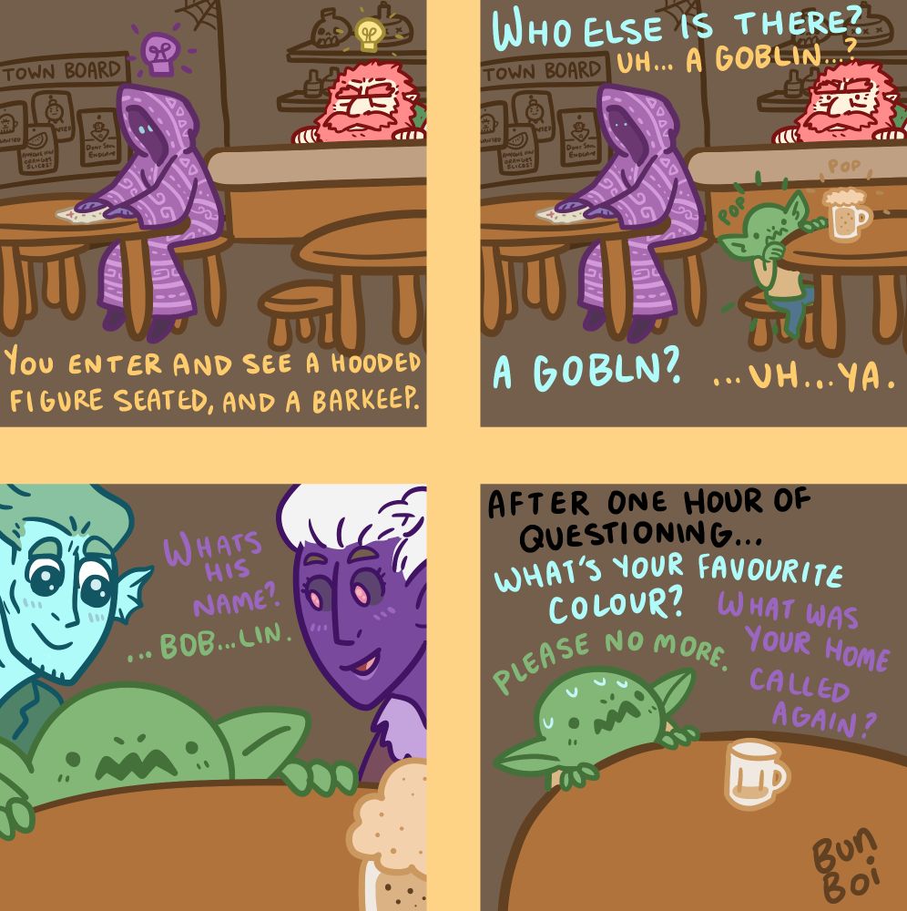 A four panel comic by Bun Boi.
First panel shows a typical ttrpg taven interior with a barkeep and a mysterious figure. Text reads, "You enter and see a hooded figure seated, and a barkeep."
Second panel adds a little goblin to the scene. Text reads, "Who else is there?" "Uh... a goblin...?" "A goblin?" "...uh ...ya."
Third panel shows two player characters now focused in solely on the goblin. Text reads, "What's his name?" "...Bob... lin."
Fourth and final panel is solely with the goblin at the table, now sweating and looking like they're in distress. Text reads, "After one hours of questioning..." "What's your favourite colour?" "What was your home called again?" and the goblin saying, "Please no more."