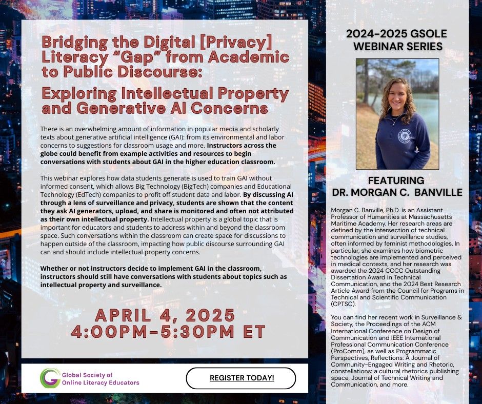 There is an overwhelming amount of information in popular media and scholarly texts about generative artificial intelligence (GAI): from its environmental and labor concerns to suggestions for classroom usage and more. Instructors across the globe could benefit from example activities and resources to begin conversations with students about GAI in the higher education classroom. This webinar explores how data students generate is used to train GAI without informed consent, which allows Big Technology (BigTech) companies and Educational Technology (EdTech) companies to profit off student data and labor. By discussing AI through a lens of surveillance and privacy, students are shown that the content they ask AI generators, upload, and share is monitored and often not attributed as their own intellectual property. Intellectual property is a global topic that is important for educators and students to address within and beyond the classroom space. Such conversations within the classroom can create space for discussions to happen outside of the classroom, impacting how public discourse surrounding GAI can and should include intellectual property concerns. Whether or not instructors decide to implement GAI in the classroom, instructors should still have conversations with students about topics such as intellectual property and surveillance. Bridging the Digital [Privacy] Literacy “Gap” from Academic to Public Discourse: Exploring Intellectual Property and Generative AI Concerns Bridging the Digital [Privacy] Literacy “Gap” from Academic to Public Discourse: Exploring Intellectual Property and Generative AI Concerns  A P R I L 4, 2 0 2 5 4: 0 0 P M - 5 : 3 0 P M E T