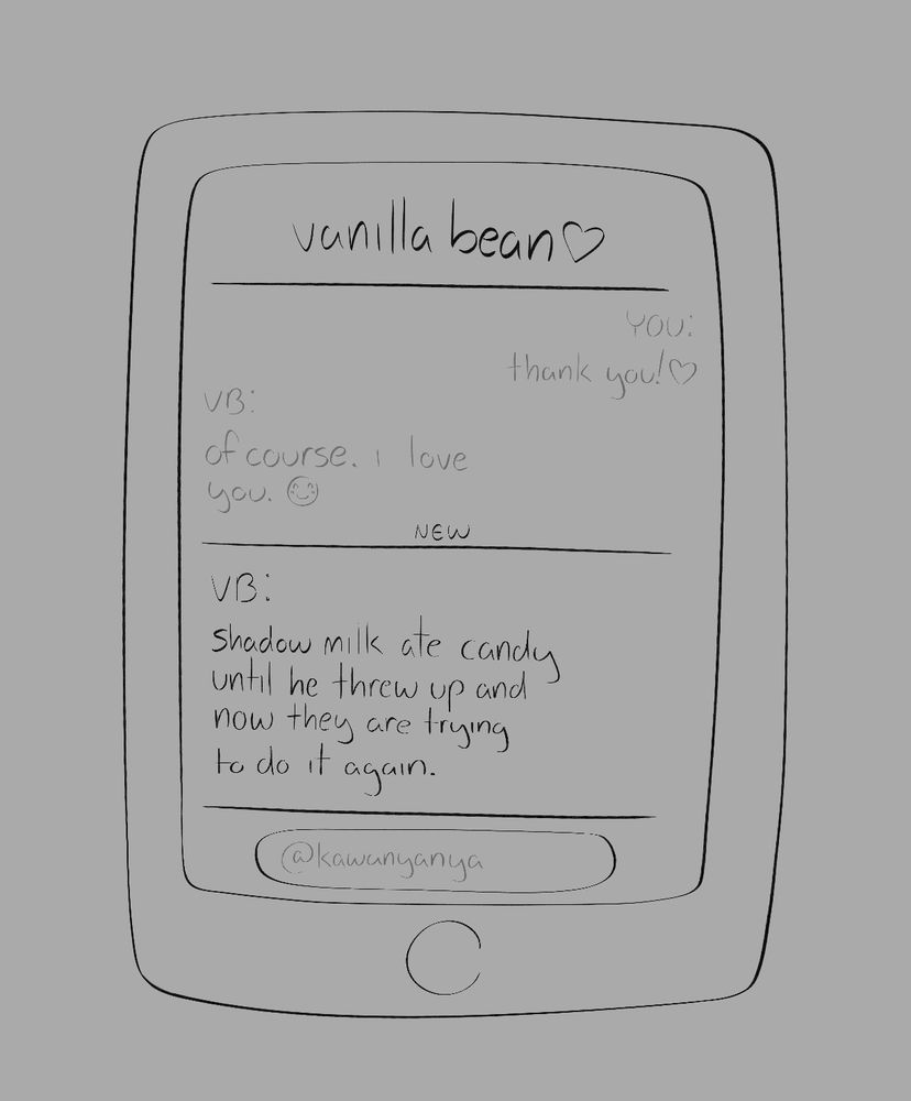 a comic panel of white lily’s phone and her text conversations with pure vanilla. pure vanilla is nicknamed “vanilla bean” in her contacts. 
dialogue begin//
white lily: thank you! (heart emoji)
pure vanilla: of course. i love you. (smiling emoji)
dialogue end//

a new message from pure vanilla is at the bottom, reading “shadow milk ate candy until he threw up and now they are trying to do it again.”