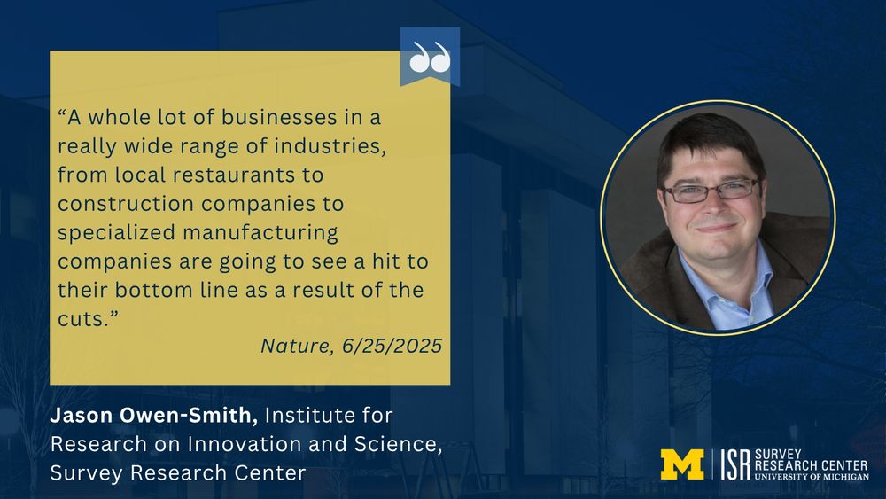 “A whole lot of businesses in a really wide range of industries, from local restaurants to construction companies to specialized manufacturing companies are going to see a hit to their bottom line as a result of the cuts.”
Nature, 6/25/2025
Jason Owen-Smith, Institute for Research on Innovation and Science, Survey Research Center 