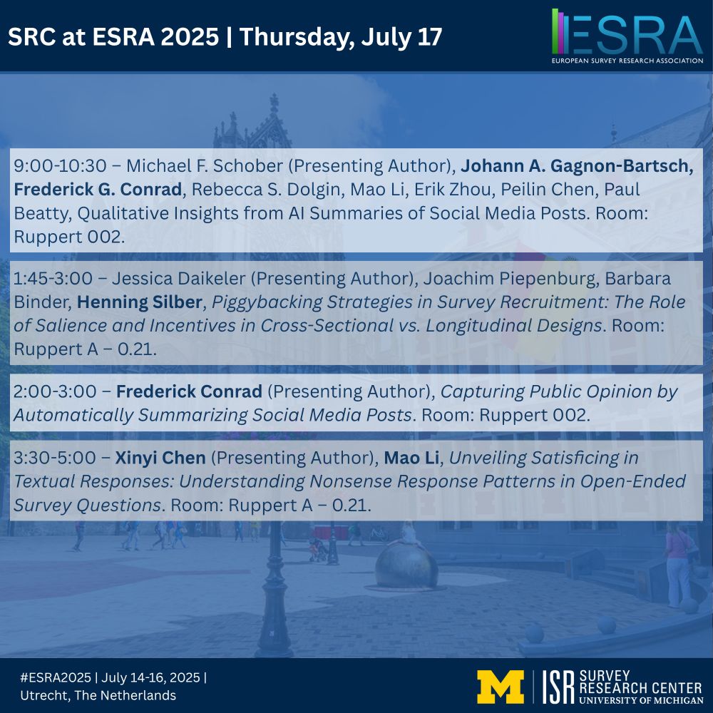 SRC at ESRA 2025 | Thursday, July 17
9:00-10:30 – Michael F. Schober (Presenting Author), Johann A. Gagnon-Bartsch, Frederick G. Conrad, Rebecca S. Dolgin, Mao Li, Erik Zhou, Peilin Chen, Paul Beatty, Qualitative Insights from AI Summaries of Social Media Posts. Room: Ruppert 002.

1:45-3:00 – Jessica Daikeler (Presenting Author), Joachim Piepenburg, Barbara Binder, Henning Silber, Piggybacking Strategies in Survey Recruitment: The Role of Salience and Incentives in Cross-Sectional vs. Longitudinal Designs. Room: Ruppert A – 0.21.

2:00-3:00 – Frederick Conrad (Presenting Author), Capturing Public Opinion by Automatically Summarizing Social Media Posts. Room: Ruppert 002.

3:30-5:00 – Xinyi Chen (Presenting Author), Mao Li, Unveiling Satisficing in Textual Responses: Understanding Nonsense Response Patterns in Open-Ended Survey Questions. Room: Ruppert A – 0.21.