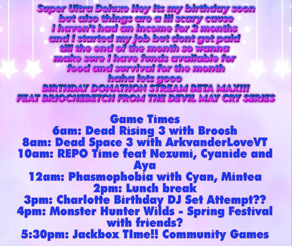 A picture confirming the Game Times for Charlottes Super Ultra Deluxe stream :
6am: Dead Rising 3 with Broosh
8am: Dead Space 3 with ArkvanderLoveVT
10am: REPO Time feat Nezumi, Cyanide and Aya
12am: Phasmophobia with Cyan, Mintea
2pm: Lunch break
3pm: Charlotte Birthday DJ Set Attempt?? 
4pm: Monster Hunter Wilds - Spring Festival with friends?
5:30pm: Jackbox TIme!! Community Games
7 - 8: Break time!
8pm: Hunt: Showdown with the Squad <3
10pm: Fank yews and Goodboiys
