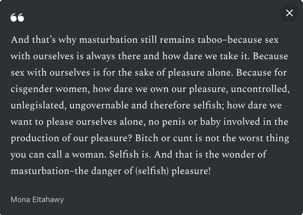 Text: And that’s why masturbation still remains taboo–because sex with ourselves is always there and how dare we take it.

Because sex with ourselves is for the sake of pleasure alone.

Because for cisgender women, how dare we own our pleasure, uncontrolled, unlegislated, ungovernable and therefore selfish; how dare we want to please ourselves alone, no penis or baby involved in the production of our pleasure? Bitch or cunt is not the worst thing you can call a woman. Selfish is.

And that is the wonder of masturbation–the danger of (selfish) pleasure!