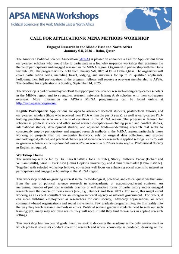 CALL FOR APPLICATIONS: MENA METHODS WORKSHOP
Engaged Research in the Middle East and North Africa
January 5-8, 2026 – Doha, Qatar

The American Political Science Association (APSA) is pleased to announce a Call for Applications from early-career scholars who would like to participate in a four-day in-person workshop that examines the
theme of participatory and engaged research in the MENA region. Organized in partnership with the Doha Institute (DI), the program will be held from January 5-8, 2026 at DI in Doha, Qatar. The organizers will
cover participation costs, including travel, lodging, and materials for up to 20 qualified applicants. Following their full participation in the program, fellows will receive a one-year membership to APSA. The deadline for applications is Sunday, September 14, 2025. The workshop is part of a multi-year effort to support political science research among early-career scholars in the MENA region and to strengthen research networks linking Arab scholars with their colleagues overseas. More information on APSA’s MENA programming can be found online at http://web.apsanet.org/mena/.

Eligible Participants: Applications are open to advanced doctoral students, postdoctoral fellows, and early-career scholars (those who received their PhDs within the past 5 years), as well as early-career PhD-
holding practitioners who are citizens of countries in the MENA region. The program is tailored for scholars in political science and other social science disciplines—including peace and conflict studies,
international studies, development studies, and adjacent fields undertaking research that seeks to consciously employ participatory and engaged research methods in the MENA region, particularly those
working on projects that use in-country fieldwork, rely on original data collection, and explore methodological, ethical, and practical challenges of social science research in applied settings. 

Professional fluency in English is required.