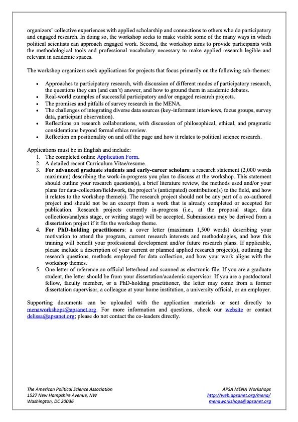 This workshop has two central goals. First, we seek to de-center the academy as the only environment in which political scientists conduct scientific research and where knowledge is produced, drawing on the
organizers’ collective experiences with applied scholarship and connections to others who do participatory and engaged research. In doing so, the workshop seeks to make visible some of the many ways in which political scientists can approach engaged work. Second, the workshop aims to provide participants with the methodological tools and professional vocabulary necessary to make applied research legible and
relevant in academic spaces. The workshop organizers seek applications for projects that focus primarily on the following sub-themes:
• Approaches to participatory research, with discussion of different modes of participatory research,
the questions they can (and can’t) answer, and how to ground them in academic debates.
• Real-world examples of successful participatory and/or engaged research projects.
• The promises and pitfalls of survey research in the MENA.
• The challenges of integrating diverse data sources (key-informant interviews, focus groups, survey
data, participant observation).
• Reflections on research collaborations, with discussion of philosophical, ethical, and pragmatic
considerations beyond formal ethics review.
• Reflection on positionality on and off the page and how it relates to political science research.

