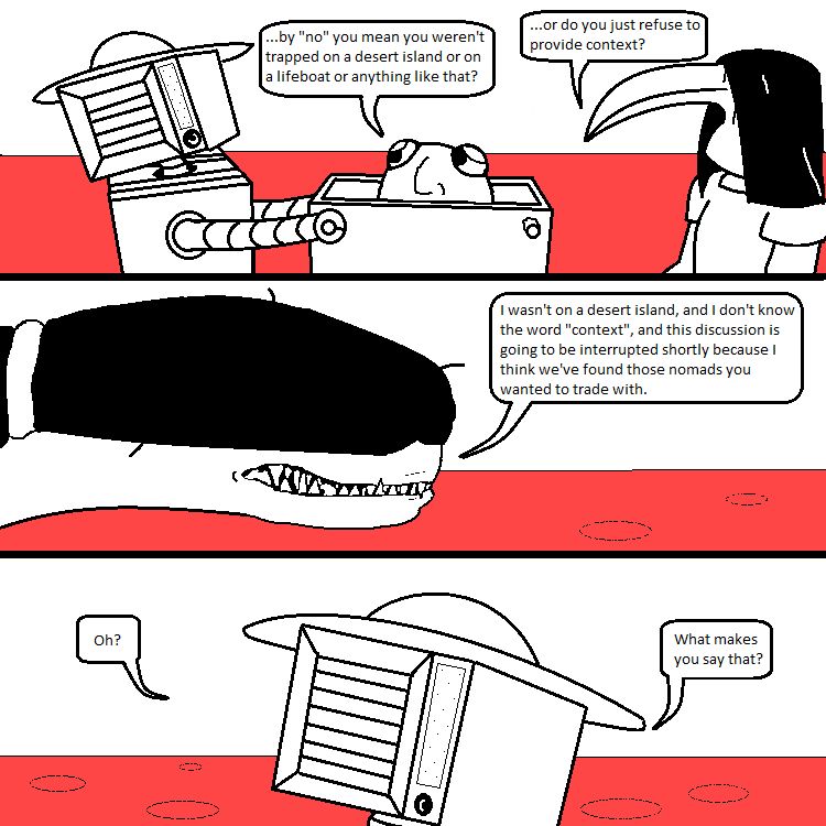 part 13
panel 1 : geo is sitting in cart pulled by millie. he says "...by "no" you mean you weren't trapped on a desert island or on a lifeboat or anything like that?" becca, walking behind, adds "...or do you just refuse to provide context?"

panel 2 : gathy, sneering, says "I wasn't on a desert island, and I don't know the word "context", and this discussion is going to be interrupted shortly because I think we've found those nomads you wanted to trade with." in the background faint ovals have appeared on the red ground.

panel 3 : Millie says "Oh?" and "What makes you say that?" in the background faint ovals have appeared on the red ground.