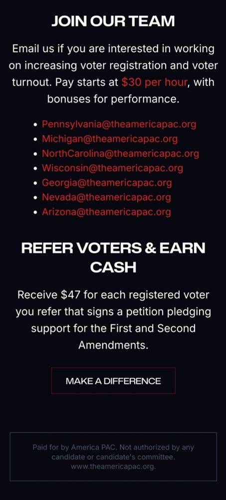 Join our Team

Email us if you are interested in working on increasing voter registration and voter turnout. Pay starts at $30 per hour, with bonuses for performance.

Pennsylvania@theamericapac.org

Michigan@theamericapac.org

NorthCarolina@theamericapac.org

Wisconsin@theamericapac.org

Georgia@theamericapac.org

Nevada@theamericapac.org

Arizona@theamericapac.org

REFER VOTERS & EARN CASH

Receive $47 for each registered voter you refer that signs a petition pledging support for the First and Second Amendments.

Paid for by America PAC. Not authorized by any candidate or candidate's committee. www.theamericapac.org.

https://theamericapac.org/