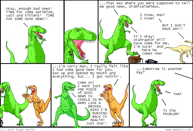 An image from Dinosaur Comics by Ryan North. T-Rex declares that there has been too much bad news lately and asks his dinosaur friends for some good news. Dromiceiomimus and Utahraptor both come up blank. T-Rex begs 'Come on! I want just ONE PIECE OF GOOD NEWS TO CRADLE IN MY ARMS LIKE A BROKEN BIRD I'M NURSING BACK TO HEALTH? Just one!!' 
Utrahraptor responds with '... tomorrow is another day?' 
T-Rex responds 'THAT. is the PROBLEM.'
