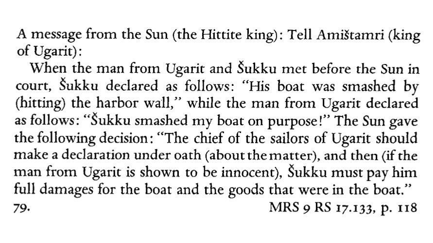 A message from the Sun (the Hittite king): Tell Amištamri (king of Ugarit): When the man from Ugarit and Šukku met before the Sun in court, Šukku declared as follows: "His boat was smashed by (hitting) the harbor wall," while the man from Ugarit declared as follows: "Šukku smashed my boat on purpose!" The Sun gave the following decision: "The chief of the sailors of Ugarit should make a declaration under oath (about the matter), and then (if the man from Ugarit is shown to be innocent), Šukku must pay him full damages for the boat and the goods that were in the boat."