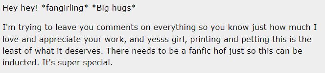AO3 comment snippet which reads: Hey hey! *fangirling* *Big hugs*

I'm trying to leave you comments on everything so you know just how much I love and appreciate your work, and yesss girl, printing and petting this is the least of what it deserves. There needs to be a fanfic hof just so this can be inducted. It's super special.