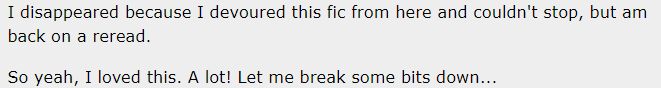 AO3 comment reading: I disappeared because I devoured this fic from here and couldn't stop, but am back on a reread.

So yeah, I loved this. A lot! Let me break some bits down...