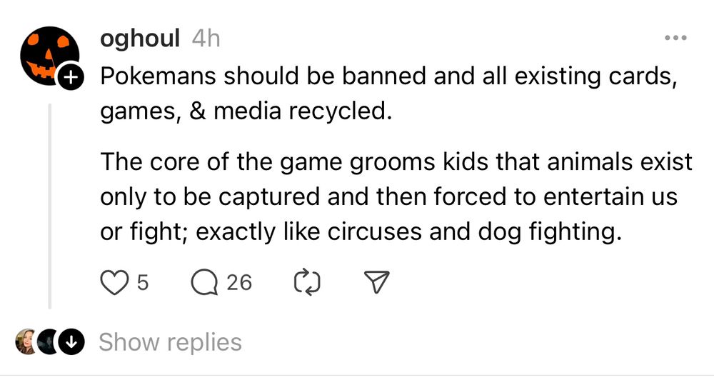 A screenshot from Threads user oghoul which reads: “Pokemans should be banned and all existing cards, games, & media recycled.
The core of the game grooms kids that animals exist only to be captured and then forced to entertain us or fight; exactly like circuses and dog fighting.”