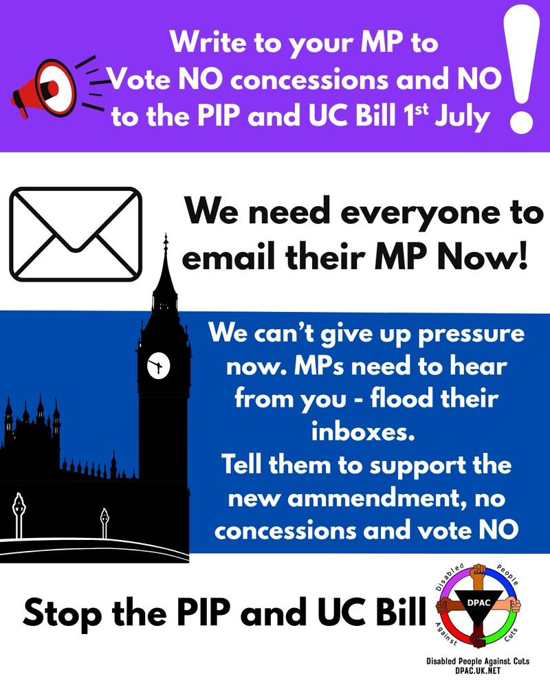 
Alt text for graphic: 

Image is on purple white blue and white background 
On purple background image of a red megaphone with black lines to represent speaking. In white text it says Write to your MP to Vote NO to concessions and NO to the PIP & UC Bill om 1st July white exclamation mark 
On white back ground is image of an envelope with black outlined in black text says we need everyone to email their MP Now! 
On blue background is black and white image of houses of parliament in white text says we can’t give up pressure now MPs near to hear from you flood their inboxes tell them to support parliament amendment No concessions and vote the bill down