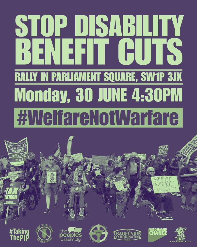 Image is on a dark grey background with light green text it says Stop Disability Benefit Cuts then a line underneath in light green text says rally in parliament square SW1P 3JX then a line underneath 
In lighter green text says Monday 30th June 4.30pm 
Underneath in light green box in grey text says #WelfareNotWarfare 
Image underneath is disabled people on a march with placards 
At the bottom of the graphic are the main supporting organisations logos