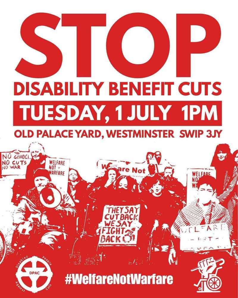 
Image is on a white and red background 
In red text Stop Disability Benefit Cuts 
In a red box in white text it says Tuesday 1st July 1pm 
Old Palace Yard Westminster London SW1P 3JY 
There is an image of disabled people holding flags and banners a protest 

Then it has logo of DPAC and Crips Against Cuts #WelfareNotWarfare